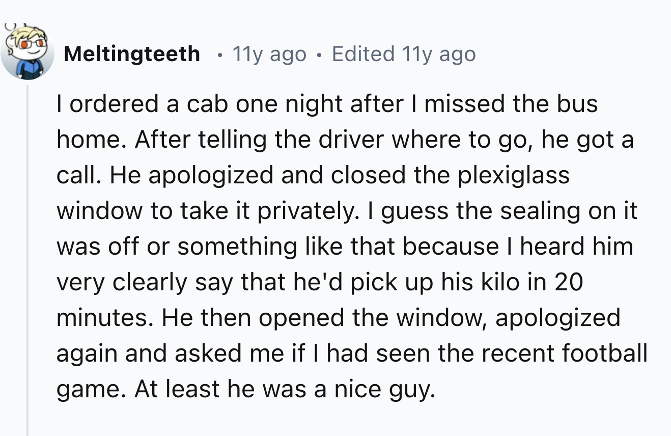 screenshot - Meltingteeth 11y ago Edited 11y ago I ordered a cab one night after I missed the bus home. After telling the driver where to go, he got a call. He apologized and closed the plexiglass window to take it privately. I guess the sealing on it was